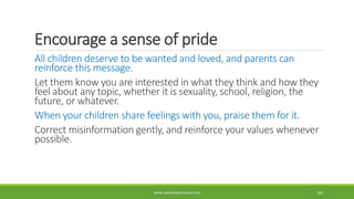 Encourage a sense of pride
All children deserve to be wanted and loved, and parents can
reinforce this message.
Let them know you are interested in what they think and how they
feel about any topic, whether it is sexuality, school, religion, the
future, or whatever.
When your children share feelings with you, praise them for it.
Correct misinformation gently, and reinforce your values whenever
possible.
WWW.ABOVEORBEYONDJM.COM 104
 