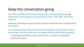 Keep the conversation going
Too often, parents think they need to wait until they collect enough
information and energy to be prepared to have "THE TALK" with their
children.
However, sexuality is a part of every person's life from the moment he or
she is born.
It is important, therefore, to start the conversation early, and to make it
clear to your children that you are always willing to talk about sexuality
◦ – whenever questions come up for them, or when a "teachable
moment" occurs.
WWW.ABOVEORBEYONDJM.COM 105
 
