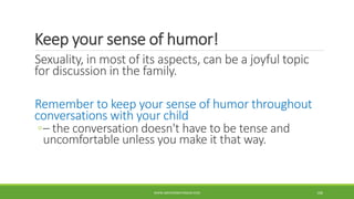Keep your sense of humor!
Sexuality, in most of its aspects, can be a joyful topic
for discussion in the family.
Remember to keep your sense of humor throughout
conversations with your child
◦– the conversation doesn't have to be tense and
uncomfortable unless you make it that way.
WWW.ABOVEORBEYONDJM.COM 106
 