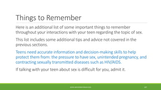 Things to Remember
Here is an additional list of some important things to remember
throughout your interactions with your teen regarding the topic of sex.
This list includes some additional tips and advice not covered in the
previous sections.
Teens need accurate information and decision-making skills to help
protect them from: the pressure to have sex, unintended pregnancy, and
contracting sexually transmitted diseases such as HIV/AIDS.
If talking with your teen about sex is difficult for you, admit it.
WWW.ABOVEORBEYONDJM.COM 107
 