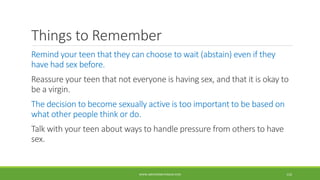 Things to Remember
Remind your teen that they can choose to wait (abstain) even if they
have had sex before.
Reassure your teen that not everyone is having sex, and that it is okay to
be a virgin.
The decision to become sexually active is too important to be based on
what other people think or do.
Talk with your teen about ways to handle pressure from others to have
sex.
WWW.ABOVEORBEYONDJM.COM 110
 