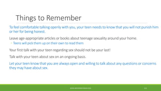 Things to Remember
To feel comfortable talking openly with you, your teen needs to know that you will not punish him
or her for being honest.
Leave age-appropriate articles or books about teenage sexuality around your home.
◦ Teens will pick them up on their own to read them
Your first talk with your teen regarding sex should not be your last!
Talk with your teen about sex on an ongoing basis.
Let your teen know that you are always open and willing to talk about any questions or concerns
they may have about sex.
WWW.ABOVEORBEYONDJM.COM 111
 