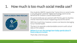 1. How much is too much social media use?
One study by UNICEF, reports that “some time on social media
is actually good” and that “digital technology seems to be
beneficial for children’s social relationships.”
On social media we can connect with friends, give to charities
and be informed of what’s happening around the world.
With too much time, however, screens can become damaging
to our mental health.
The key is to separate understandable concerns with actual
data on the subject.
Believe it or not, the average teen today spends about 9
hours a day on a screen.
That’s like a full-time job.
WWW.ABOVEORBEYONDJM.COM 116
 