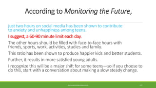 According to Monitoring the Future,
just two hours on social media has been shown to contribute
to anxiety and unhappiness among teens.
I suggest, a 60-90 minute limit each day.
The other hours should be filled with face-to-face hours with
friends, sports, work, activities, studies and family.
This ratio has been shown to produce happier kids and better students.
Further, it results in more satisfied young adults.
I recognize this will be a major shift for some teens—so if you choose to
do this, start with a conversation about making a slow steady change.
WWW.ABOVEORBEYONDJM.COM 117
 