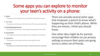 Some apps you can explore to monitor
your teen’s activity on a phone:
1. Norton
◦ Thisallowsyouto setphonetimelimitsandfilterwebcontentcomingin.
2. TeenSafe
◦ Thisallowsyouto trackyourchild’scalls,texts,GPS andsocialmediaactivity.
3. MobSafetyRangerBrowser
◦ Thisenablesyoutoviewyourchild’swebsitebrowsingandsettimelimits.
4. PhoneSheriff
◦ Thisenablesyoutodoall oftheabove,butitisavailableforfewerdevices.
5. DinnerTime
◦ Thisallowsyouto limitphoneInternetuseduringfamilymeals.
6. Qustodio
◦ This allowsyouto trackand set a phone curfewwherephones shut down.
There are actually several other apps
that empower a parent to know what’s
happening on their child’s phone. While
they are minors, I think you should
know.
One other idea might be for parents
encourage their children to use privacy
settings to ensure their posts are going
out to a select set of friends.
WWW.ABOVEORBEYONDJM.COM 120
 