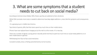 3. What are some symptoms that a student
needs to cut back on social media?
According to Common Sense Media, 50% of teens say they are addicted to their cellphone.
While CSM concludes more study is needed to determine how deep digital addiction is, teens feelthe symptoms and consequences
of it.
It’s a growing issue in middle class America.
Two-thirds of parents, 66%, feeltheir teens spend too much time on their mobile device.
Phones have now replacedteens hanging out at the mall or at the movies. It’s a new day.
There are a number of signals a young person naturally sends that they’vespent too much time on social media platforms or on
their mobile device in general:
Withdrawing from face-to-facesocial interaction.
Consistent anxiety,stress or feeling overwhelmedby normal routines.
WWW.ABOVEORBEYONDJM.COM 121
 