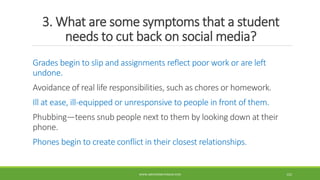 3. What are some symptoms that a student
needs to cut back on social media?
Grades begin to slip and assignments reflect poor work or are left
undone.
Avoidance of real life responsibilities, such as chores or homework.
Ill at ease, ill-equipped or unresponsive to people in front of them.
Phubbing—teens snub people next to them by looking down at their
phone.
Phones begin to create conflict in their closest relationships.
WWW.ABOVEORBEYONDJM.COM 122
 