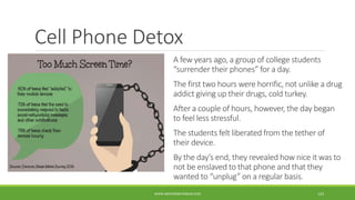 Cell Phone Detox
A few years ago, a group of college students
“surrender their phones” for a day.
The first two hours were horrific, not unlike a drug
addict giving up their drugs, cold turkey.
After a couple of hours, however, the day began
to feel less stressful.
The students felt liberated from the tether of
their device.
By the day’s end, they revealed how nice it was to
not be enslaved to that phone and that they
wanted to “unplug” on a regular basis.
WWW.ABOVEORBEYONDJM.COM 123
 
