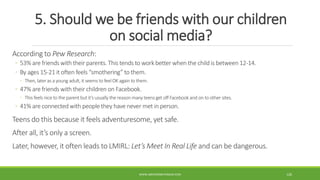 5. Should we be friends with our children
on social media?
According to Pew Research:
◦ 53% are friends with their parents. This tends to work better when the child is between 12-14.
◦ By ages 15-21 it often feels “smothering” to them.
◦ Then, later as a young adult, it seems to feelOK again to them.
◦ 47% are friends with their children on Facebook.
◦ This feels nice to the parent but it’s usually the reason many teens get off Facebook and on to other sites.
◦ 41% are connected with people they have never met in person.
Teens do this because it feels adventuresome, yet safe.
After all, it’s only a screen.
Later, however, it often leads to LMIRL: Let’s Meet In Real Life and can be dangerous.
WWW.ABOVEORBEYONDJM.COM 126
 