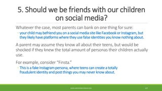 5. Should we be friends with our children
on social media?
Whatever the case, most parents can bank on one thing for sure:
◦ your child may befriend you on a social media site like Facebook or Instagram, but
they likely have platforms where they use false identities you know nothing about.
A parent may assume they know all about their teens, but would be
shocked if they knew the total amount of personas their children actually
use.
For example, consider “Finsta.”
◦ This is a fake Instagrampersona, where teens can create a totally
fraudulent identity and post things you may never know about.
WWW.ABOVEORBEYONDJM.COM 127
 