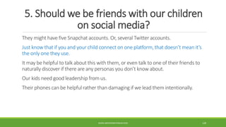 5. Should we be friends with our children
on social media?
They might have five Snapchat accounts. Or, several Twitter accounts.
Just know that if you and your child connect on one platform, that doesn’t mean it’s
the only one they use.
It may be helpful to talk about this with them, or even talk to one of their friends to
naturally discover if there are any personas you don’t know about.
Our kids need good leadership from us.
Their phones can be helpful rather than damaging if we lead them intentionally.
WWW.ABOVEORBEYONDJM.COM 128
 