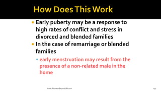  Early puberty may be a response to
high rates of conflict and stress in
divorced and blended families
 In the case of remarriage or blended
families
 early menstruation may result from the
presence of a non-related male in the
home
www.AboveorBeyondJM.com 152
 