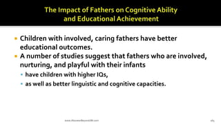  Children with involved, caring fathers have better
educational outcomes.
 A number of studies suggest that fathers who are involved,
nurturing, and playful with their infants
 have children with higher IQs,
 as well as better linguistic and cognitive capacities.
www.AboveorBeyondJM.com 165
 