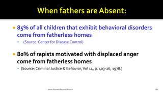  85% of all children that exhibit behavioral disorders
come from fatherless homes
 (Source: Center for Disease Control)
 80% of rapists motivated with displaced anger
come from fatherless homes
 (Source: Criminal Justice & Behavior,Vol 14, p. 403-26, 1978.)
www.AboveorBeyondJM.com 181
 