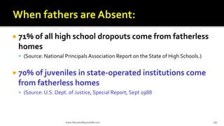  71% of all high school dropouts come from fatherless
homes
 (Source: National Principals Association Report on the State of High Schools.)
 70% of juveniles in state-operated institutions come
from fatherless homes
 (Source: U.S. Dept. of Justice, Special Report, Sept 1988
www.AboveorBeyondJM.com 182
 
