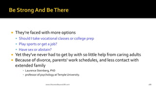  They're faced with more options
 Should I take vocational classes or college prep
 Play sports or get a job?
 Have sex or abstain?
 Yet they've never had to get by with so little help from caring adults
 Because of divorce, parents' work schedules, and less contact with
extended family
▪ Laurence Steinberg, PhD
▪ professor of psychology atTemple University.
www.AboveorBeyondJM.com 188
 