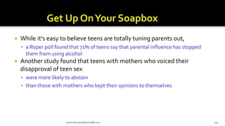  While it's easy to believe teens are totally tuning parents out,
 a Roper poll found that 71% of teens say that parental influence has stopped
them from using alcohol
 Another study found that teens with mothers who voiced their
disapproval of teen sex
 were more likely to abstain
 than those with mothers who kept their opinions to themselves
www.AboveorBeyondJM.com 191
 