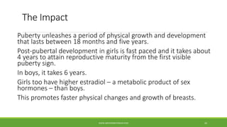 The Impact
Puberty unleashes a period of physical growth and development
that lasts between 18 months and five years.
Post-pubertal development in girls is fast paced and it takes about
4 years to attain reproductive maturity from the first visible
puberty sign.
In boys, it takes 6 years.
Girls too have higher estradiol – a metabolic product of sex
hormones – than boys.
This promotes faster physical changes and growth of breasts.
WWW.ABOVEORBEYONDJM.COM 26
 