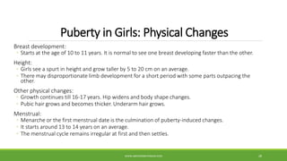 Puberty in Girls: Physical Changes
Breast development:
◦ Starts at the age of 10 to 11 years. It is normal to see one breast developing faster than the other.
Height:
◦ Girls see a spurt in height and grow taller by 5 to 20 cm on an average.
◦ There may disproportionate limb development for a short period with some parts outpacing the
other.
Other physical changes:
◦ Growth continues till 16-17 years. Hip widens and body shape changes.
◦ Pubic hair grows and becomes thicker. Underarm hair grows.
Menstrual:
◦ Menarche or the first menstrual date is the culmination of puberty-induced changes.
◦ It starts around 13 to 14 years on an average.
◦ The menstrual cycle remains irregular at first and then settles.
WWW.ABOVEORBEYONDJM.COM 28
 
