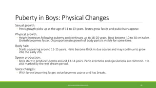 Puberty in Boys: Physical Changes
Sexual growth:
◦ Penis growth picks up at the age of 11 to 13 years. Testes grow faster and pubic hairs appear.
Physical growth:
◦ Height increases following puberty and continues up to 18-20 years. Boys become 10 to 30 cm taller.
Growth becomes faster. Disproportionate growth of body parts is visible for some time.
Body hair:
◦ Starts appearing around 13-15 years. Hairs become thick in due course and may continue to grow
into the early 20s.
Sperm production:
◦ Boys start to produce sperms around 13-14 years. Penis erections and ejaculations are common. It is
also marked by the wet dream period.
Voice changes:
◦ With larynx becoming larger, voice becomes coarse and has breaks.
WWW.ABOVEORBEYONDJM.COM 30
 