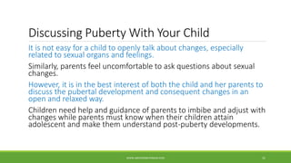 Discussing Puberty With Your Child
It is not easy for a child to openly talk about changes, especially
related to sexual organs and feelings.
Similarly, parents feel uncomfortable to ask questions about sexual
changes.
However, it is in the best interest of both the child and her parents to
discuss the pubertal development and consequent changes in an
open and relaxed way.
Children need help and guidance of parents to imbibe and adjust with
changes while parents must know when their children attain
adolescent and make them understand post-puberty developments.
WWW.ABOVEORBEYONDJM.COM 31
 