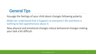 General Tips
Assuage the feelings of your child about changes following puberty.
Make her understand that it happens in everyone’s life and there is
nothing to feel apprehensive about it.
New physical and emotional changes induce behavioral changes making
your task a bit difficult.
WWW.ABOVEORBEYONDJM.COM 34
 