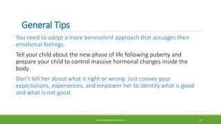 General Tips
You need to adopt a more benevolent approach that assuages their
emotional feelings.
Tell your child about the new phase of life following puberty and
prepare your child to control massive hormonal changes inside the
body.
Don’t tell her about what is right or wrong. Just convey your
expectations, experiences, and empower her to identify what is good
and what is not good.
WWW.ABOVEORBEYONDJM.COM 35
 