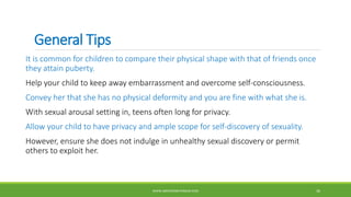 General Tips
It is common for children to compare their physical shape with that of friends once
they attain puberty.
Help your child to keep away embarrassment and overcome self-consciousness.
Convey her that she has no physical deformity and you are fine with what she is.
With sexual arousal setting in, teens often long for privacy.
Allow your child to have privacy and ample scope for self-discovery of sexuality.
However, ensure she does not indulge in unhealthy sexual discovery or permit
others to exploit her.
WWW.ABOVEORBEYONDJM.COM 36
 