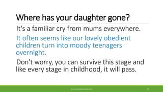 Where has your daughter gone?
It's a familiar cry from mums everywhere.
It often seems like our lovely obedient
children turn into moody teenagers
overnight.
Don't worry, you can survive this stage and
like every stage in childhood, it will pass.
WWW.ABOVEORBEYONDJM.COM 40
 