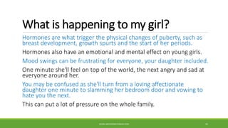 What is happening to my girl?
Hormones are what trigger the physical changes of puberty, such as
breast development, growth spurts and the start of her periods.
Hormones also have an emotional and mental effect on young girls.
Mood swings can be frustrating for everyone, your daughter included.
One minute she'll feel on top of the world, the next angry and sad at
everyone around her.
You may be confused as she'll turn from a loving affectionate
daughter one minute to slamming her bedroom door and vowing to
hate you the next.
This can put a lot of pressure on the whole family.
WWW.ABOVEORBEYONDJM.COM 41
 