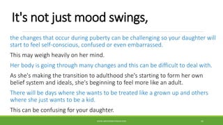 It's not just mood swings,
the changes that occur during puberty can be challenging so your daughter will
start to feel self-conscious, confused or even embarrassed.
This may weigh heavily on her mind.
Her body is going through many changes and this can be difficult to deal with.
As she's making the transition to adulthood she's starting to form her own
belief system and ideals, she's beginning to feel more like an adult.
There will be days where she wants to be treated like a grown up and others
where she just wants to be a kid.
This can be confusing for your daughter.
WWW.ABOVEORBEYONDJM.COM 42
 