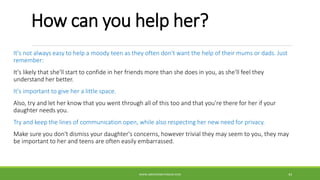 How can you help her?
It's not always easy to help a moody teen as they often don't want the help of their mums or dads. Just
remember:
It's likely that she'll start to confide in her friends more than she does in you, as she'll feel they
understand her better.
It's important to give her a little space.
Also, try and let her know that you went through all of this too and that you're there for her if your
daughter needs you.
Try and keep the lines of communication open, while also respecting her new need for privacy.
Make sure you don't dismiss your daughter's concerns, however trivial they may seem to you, they may
be important to her and teens are often easily embarrassed.
WWW.ABOVEORBEYONDJM.COM 43
 
