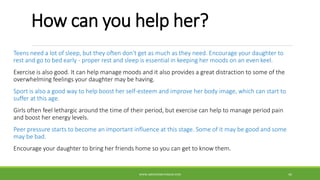 How can you help her?
Teens need a lot of sleep, but they often don't get as much as they need. Encourage your daughter to
rest and go to bed early - proper rest and sleep is essential in keeping her moods on an even keel.
Exercise is also good. It can help manage moods and it also provides a great distraction to some of the
overwhelming feelings your daughter may be having.
Sport is also a good way to help boost her self-esteem and improve her body image, which can start to
suffer at this age.
Girls often feel lethargic around the time of their period, but exercise can help to manage period pain
and boost her energy levels.
Peer pressure starts to become an important influence at this stage. Some of it may be good and some
may be bad.
Encourage your daughter to bring her friends home so you can get to know them.
WWW.ABOVEORBEYONDJM.COM 44
 
