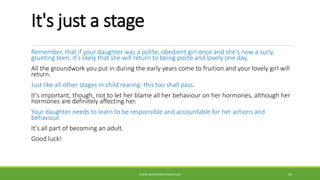 It's just a stage
Remember, that if your daughter was a polite, obedient girl once and she's now a surly,
grunting teen, it's likely that she will return to being polite and lovely one day.
All the groundwork you put in during the early years come to fruition and your lovely girl will
return.
Just like all other stages in child rearing: this too shall pass.
It's important, though, not to let her blame all her behaviour on her hormones, although her
hormones are definitely affecting her.
Your daughter needs to learn to be responsible and accountable for her actions and
behaviour.
It's all part of becoming an adult.
Good luck!
WWW.ABOVEORBEYONDJM.COM 45
 