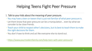 Helping Teens Fight Peer Pressure
1. Talk to your kids about the meaning of peer pressure.
◦ You may have a teen or tween that is just not familiar of what peer pressure is.
◦ Let them know that peer pressure can be a manipulation… even by what we
consider to be close friends.
◦ Teach your child to respect other’s decisions, but its best to teach them to make
the right decisions for them.
◦ You don’t have to think and act like everyone else to stand out.
◦ https://www.yourmodernfamily.com/help-teen-with-peer-pressure/
WWW.ABOVEORBEYONDJM.COM 51
 