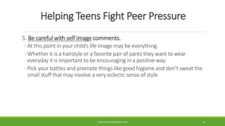 Helping Teens Fight Peer Pressure
5. Be careful with self image comments.
◦ At this point in your child’s life image may be everything.
◦ Whether it is a hairstyle or a favorite pair of pants they want to wear
everyday it is important to be encouraging in a positive way.
◦ Pick your battles and promote things like good hygiene and don’t sweat the
small stuff that may involve a very eclectic sense of style.
WWW.ABOVEORBEYONDJM.COM 55
 