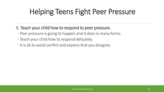 Helping Teens Fight Peer Pressure
8. Teach your child how to respond to peer pressure.
◦ Peer pressure is going to happen and it does in many forms.
◦ Teach your child how to respond delicately.
◦ It is ok to avoid conflict and express that you disagree.
WWW.ABOVEORBEYONDJM.COM 58
 