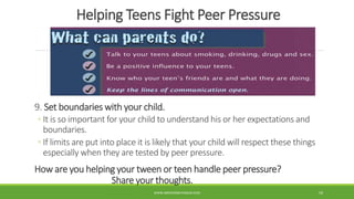 Helping Teens Fight Peer Pressure
9. Set boundaries with your child.
◦ It is so important for your child to understand his or her expectations and
boundaries.
◦ If limits are put into place it is likely that your child will respect these things
especially when they are tested by peer pressure.
How are you helping your tween or teen handle peer pressure?
Share your thoughts.
WWW.ABOVEORBEYONDJM.COM 59
 
