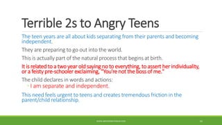 Terrible 2s to Angry Teens
The teen years are all about kids separating from their parents and becoming
independent.
They are preparing to go out into the world.
This is actually part of the natural process that begins at birth.
It is related to a two year old saying no to everything, to assert her individuality,
or a feisty pre-schooler exclaiming, “You're not the boss of me."
The child declares in words and actions:
◦ I am separate and independent.
This need feels urgent to teens and creates tremendous friction in the
parent/child relationship.
WWW.ABOVEORBEYONDJM.COM 62
 