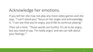 Acknowledge her emotions.
If you tell her she may not play any more video games and she
says, “I can't stand you,” focus on her anger and acknowledge
it, “I can see that you're angry, you'd like to continue playing.”
Then set a limit, “Those words are hurtful. It's ok to be angry,
but you need to say, 'I'm really angry' and we can talk about
your feelings.'”
WWW.ABOVEORBEYONDJM.COM 65
 