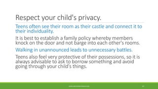 Respect your child's privacy.
Teens often see their room as their castle and connect it to
their individuality.
It is best to establish a family policy whereby members
knock on the door and not barge into each other's rooms.
Walking in unannounced leads to unnecessary battles.
Teens also feel very protective of their possessions, so it is
always advisable to ask to borrow something and avoid
going through your child's things.
WWW.ABOVEORBEYONDJM.COM 67
 