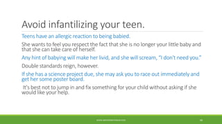 Avoid infantilizing your teen.
Teens have an allergic reaction to being babied.
She wants to feel you respect the fact that she is no longer your little baby and
that she can take care of herself.
Any hint of babying will make her livid, and she will scream, “I don't need you.”
Double standards reign, however.
If she has a science project due, she may ask you to race out immediately and
get her some poster board.
It's best not to jump in and fix something for your child without asking if she
would like your help.
WWW.ABOVEORBEYONDJM.COM 68
 