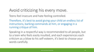 Avoid criticizing his every move.
Teens feel insecure and hate feeling controlled.
Therefore, it's best to avoid giving your child an endless list of
instructions, barking commands at him, or engaging in a
running critique of him.
Speaking in a respectful way is recommended to all people, but
to a teen who feels easily insulted, and each experiences each
criticism as a blow to his self-esteem, it's best to choose your
words carefully.
WWW.ABOVEORBEYONDJM.COM 69
 