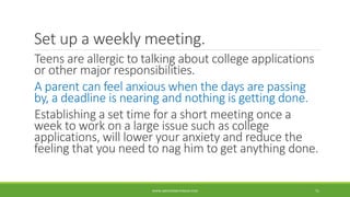 Set up a weekly meeting.
Teens are allergic to talking about college applications
or other major responsibilities.
A parent can feel anxious when the days are passing
by, a deadline is nearing and nothing is getting done.
Establishing a set time for a short meeting once a
week to work on a large issue such as college
applications, will lower your anxiety and reduce the
feeling that you need to nag him to get anything done.
WWW.ABOVEORBEYONDJM.COM 71
 