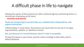 A difficult phase in life to navigate
Defying the wishes of their parents (or other authority figures) and testing limits is a
normal part of growing up for teens.
◦ RESISTING YOUR MOTHER
Youth are trying to figure out who they are, establish their independence, and
express themselves.
Unfortunately, in some teens, this process can cause them to act out in an angry,
argumentative, spiteful, or rebellious manner.
But, just because it’s normal behavior, doesn’t make it acceptable.
To keep the peace in your home, parents need a strategy to deal with a teen’s
defiant behavior.
WWW.ABOVEORBEYONDJM.COM 75
 