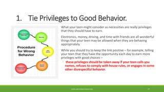 1. Tie Privileges to Good Behavior.
What your teen might consider as necessities are really privileges
that they should have to earn.
Electronics, money, driving, and time with friends are all wonderful
things that your teen may be allowed when they are behaving
appropriately.
While you should try to keep the link positive – for example, telling
your teen that they have the opportunity each day to earn more
privileges with good choices –
◦ these privileges should be taken away if your teen calls you
names, refuses to comply with house rules, or engages in some
other disrespectful behavior.
WWW.ABOVEORBEYONDJM.COM 77
 
