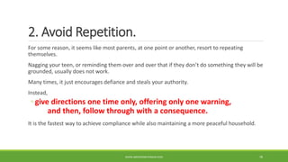 2. Avoid Repetition.
For some reason, it seems like most parents, at one point or another, resort to repeating
themselves.
Nagging your teen, or reminding them over and over that if they don’t do something they will be
grounded, usually does not work.
Many times, it just encourages defiance and steals your authority.
Instead,
◦ give directions one time only, offering only one warning,
and then, follow through with a consequence.
It is the fastest way to achieve compliance while also maintaining a more peaceful household.
WWW.ABOVEORBEYONDJM.COM 78
 