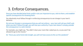 3. Enforce Consequences.
Once you have decided what limits and/or rules are important to you, stick to them, and establish
specific consequences for breaking them.
You absolutely must follow through in enforcing consequences to see change in your teen’s
behavior.
Do not ever threaten a consequence that you will not enforce – your teen will call your bluff, and,
when you don’t follow through, you will lose your authority. If your teen doesn’t comply, provide
the consequence in a calm manner.
For example, you might say, “You didn’t clean your room like I asked you to, so you won’t be
allowed to go to the movies.”
Or, “Since you came home late tonight, you will not have access to the car this weekend.”
WWW.ABOVEORBEYONDJM.COM 79
 