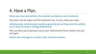 4. Have a Plan.
When your teen acts defiant, the situation can become very emotional.
Your teen may be angry and their behavior can, in turn, make you angry.
Unfortunately, emotional gut reactions generally do not help calm the conflict,
so it is best to create a strategy beforehand.
Plan out what you’re going to say to your child ahead of time, before she acts
out again.
Deliver your message in a simple, clear, and calm manner.
WWW.ABOVEORBEYONDJM.COM 80
 