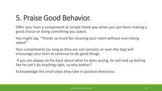 5. Praise Good Behavior.
Offer your teen a compliment or simple thank you when you see them making a
good choice or doing something you asked.
You might say, “Thanks so much for cleaning your room without even being
asked.”
Your compliments (as long as they are not sarcastic or over-the-top) will
encourage your teen to continue to do good things.
If you are always on his back about what he does wrong, he will end up feeling
like he can’t do anything right, so why bother?
Acknowledge the small steps they take in positive directions.
WWW.ABOVEORBEYONDJM.COM 81
 